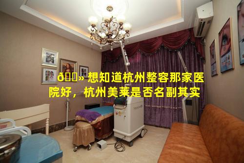 🌻 想知道杭州整容那家医院好，杭州美莱是否名副其实
